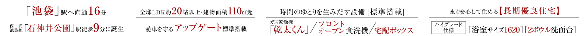 「池袋」駅へ直通16分、西武池袋線「石神井公園」駅徒歩9分に誕生。全邸LDK約20帖以上・建物面積110㎡超、愛車を守るアップゲート標準搭載。時間のゆとりを生みだす設備[標準搭載]、ガス乾燥機「乾太くん」/フロントオープン食洗機/宅配ボックス。長く安心して住める長期優良住宅、ハイグレード仕様［浴室サイズ1620］［2ボウル洗面台］。