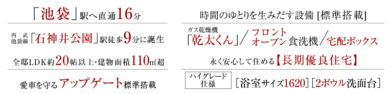「池袋」駅へ直通16分、西武池袋線「石神井公園」駅徒歩9分に誕生。全邸LDK約20帖以上・建物面積110㎡超、愛車を守るアップゲート標準搭載。時間のゆとりを生みだす設備[標準搭載]、ガス乾燥機「乾太くん」/フロントオープン食洗機/宅配ボックス。長く安心して住める長期優良住宅、ハイグレード仕様［浴室サイズ1620］［2ボウル洗面台］。